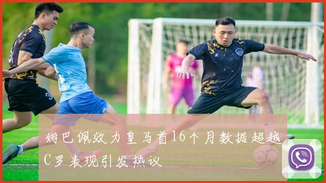 姆巴佩效力皇马首16个月数据超越C罗表现引发热议