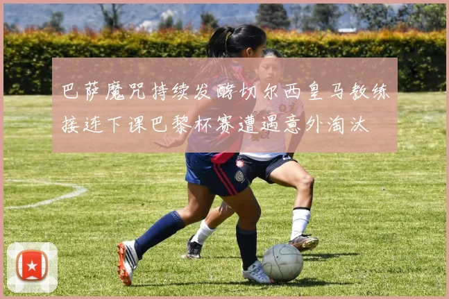 巴萨魔咒持续发酵切尔西皇马教练接连下课巴黎杯赛遭遇意外淘汰