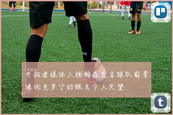 开拓者媒体人杨瀚森直言球队前景堪忧克罗宁的眼光令人失望