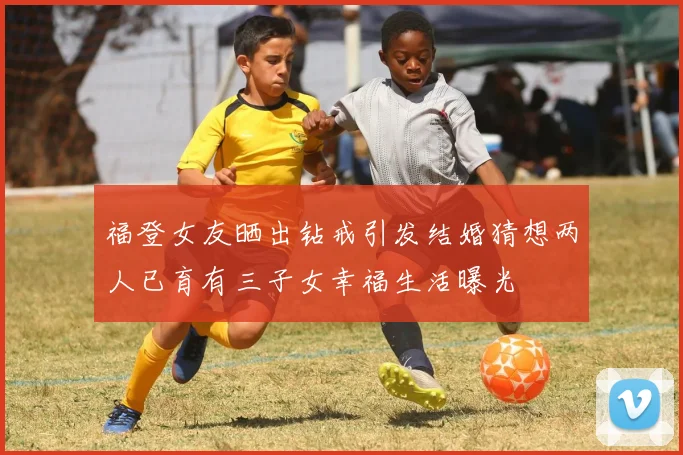 福登女友晒出钻戒引发结婚猜想两人已育有三子女幸福生活曝光