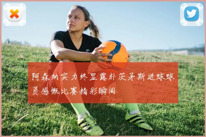 阿森纳实力终显露朴茨茅斯进球球员感慨比赛精彩瞬间