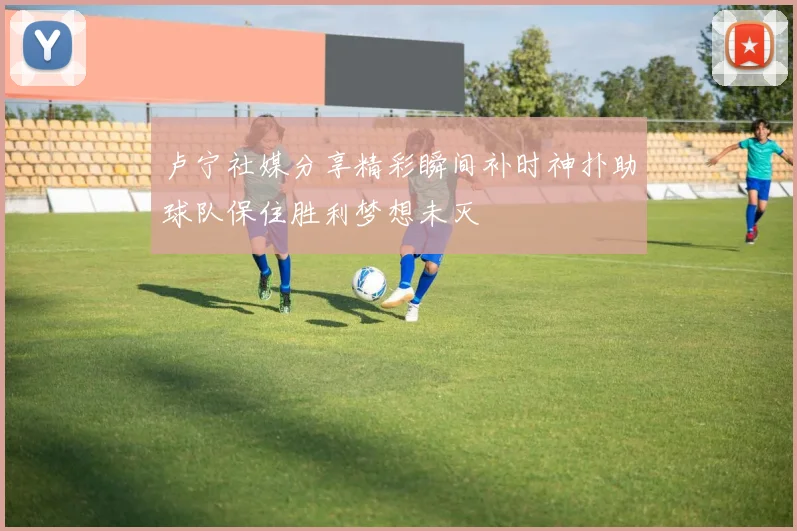 卢宁社媒分享精彩瞬间补时神扑助球队保住胜利梦想未灭