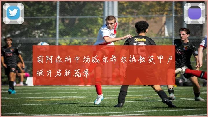 前阿森纳中场威尔希尔执教英甲卢顿开启新篇章
