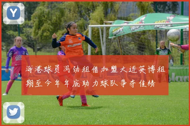海港球员冯劲租借加盟大连英博租期至今年年底助力球队争夺佳绩