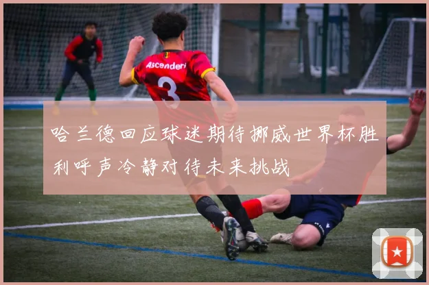 哈兰德回应球迷期待挪威世界杯胜利呼声冷静对待未来挑战