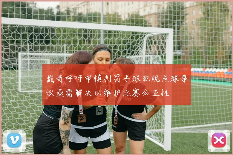 戴奇呼吁审慎判罚手球犯规点球争议亟需解决以维护比赛公正性