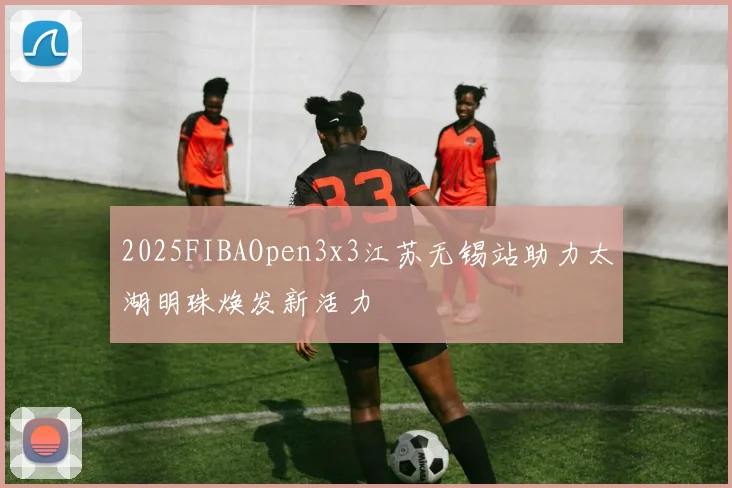 2025FIBAOpen3x3江苏无锡站助力太湖明珠焕发新活力