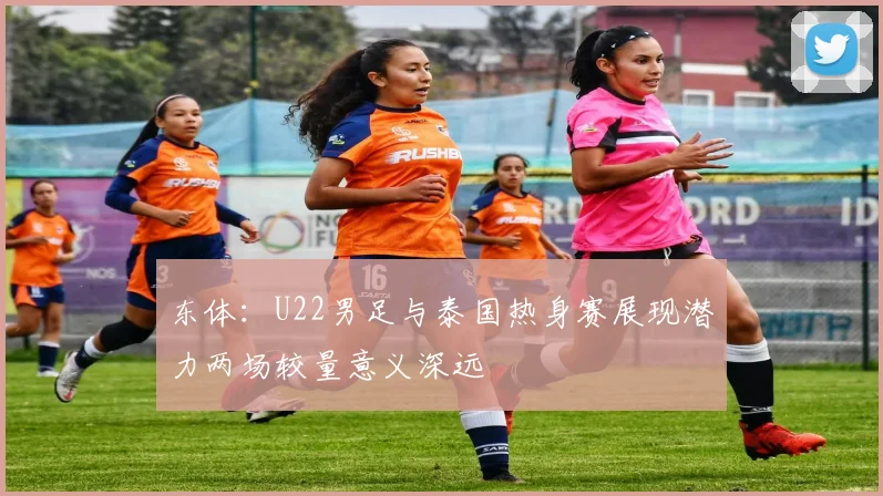 东体：U22男足与泰国热身赛展现潜力两场较量意义深远