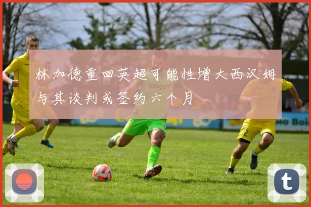 林加德重回英超可能性增大西汉姆与其谈判或签约六个月