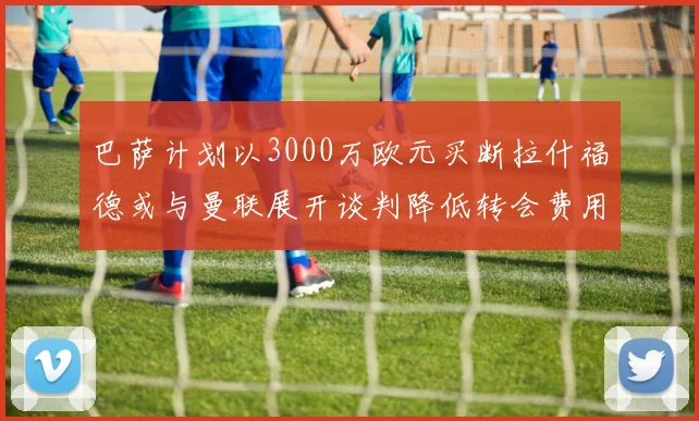 巴萨计划以3000万欧元买断拉什福德或与曼联展开谈判降低转会费用