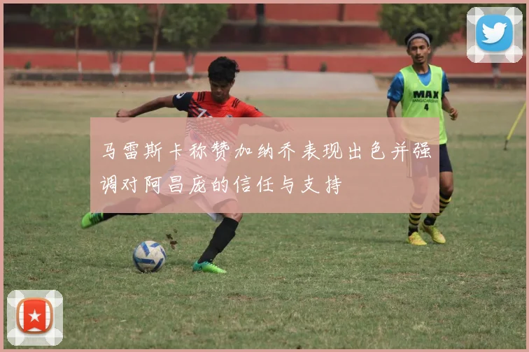 马雷斯卡称赞加纳乔表现出色并强调对阿昌庞的信任与支持