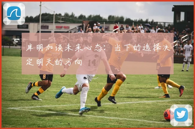 库明加谈未来心态：当下的选择决定明天的方向