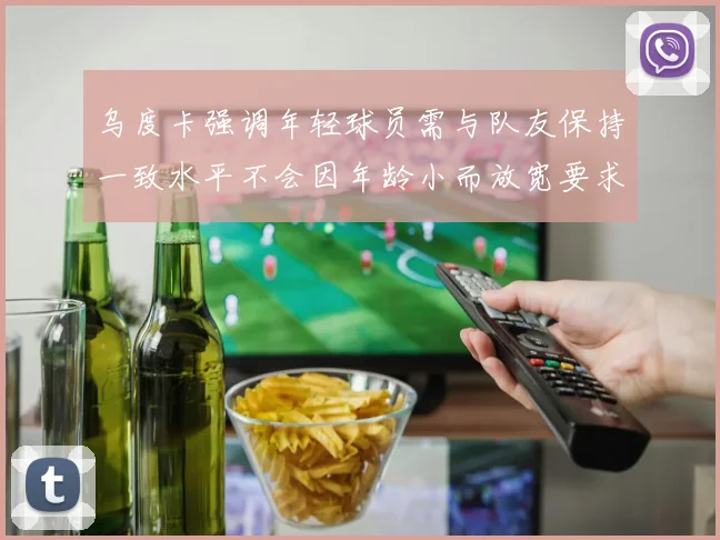 乌度卡强调年轻球员需与队友保持一致水平不会因年龄小而放宽要求