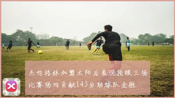 杰伦格林加盟太阳后表现抢眼三场比赛场均贡献143分助球队全胜