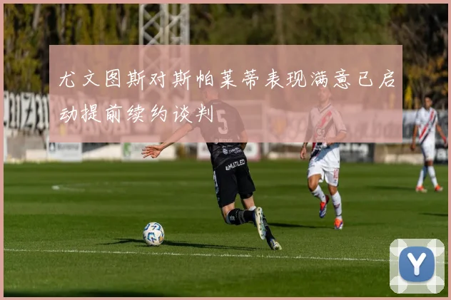 尤文图斯对斯帕莱蒂表现满意已启动提前续约谈判