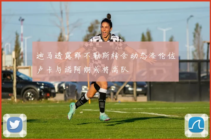 迪马透露那不勒斯转会动态洛伦佐卢卡与诺阿朗或将离队