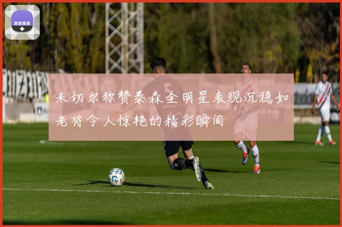 米切尔称赞泰森全明星表现沉稳如老将令人惊艳的精彩瞬间