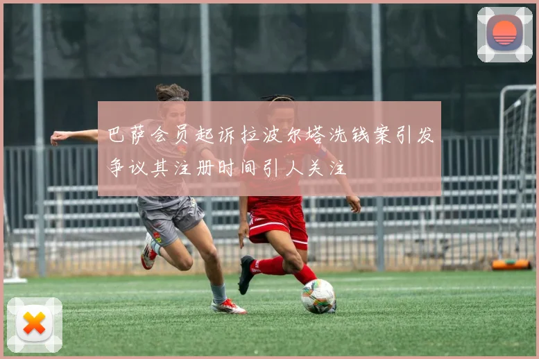 巴萨会员起诉拉波尔塔洗钱案引发争议其注册时间引人关注