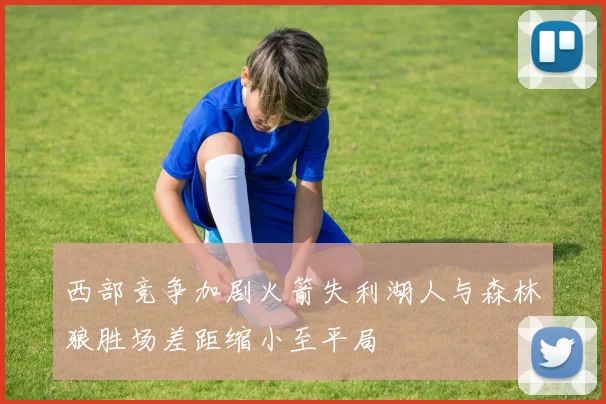 西部竞争加剧火箭失利湖人与森林狼胜场差距缩小至平局