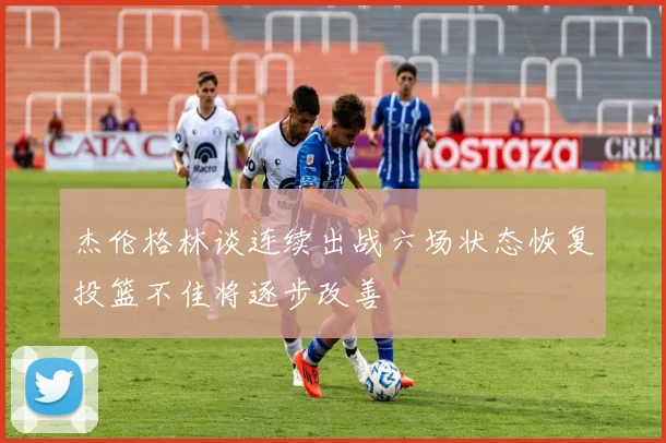 杰伦格林谈连续出战六场状态恢复投篮不佳将逐步改善