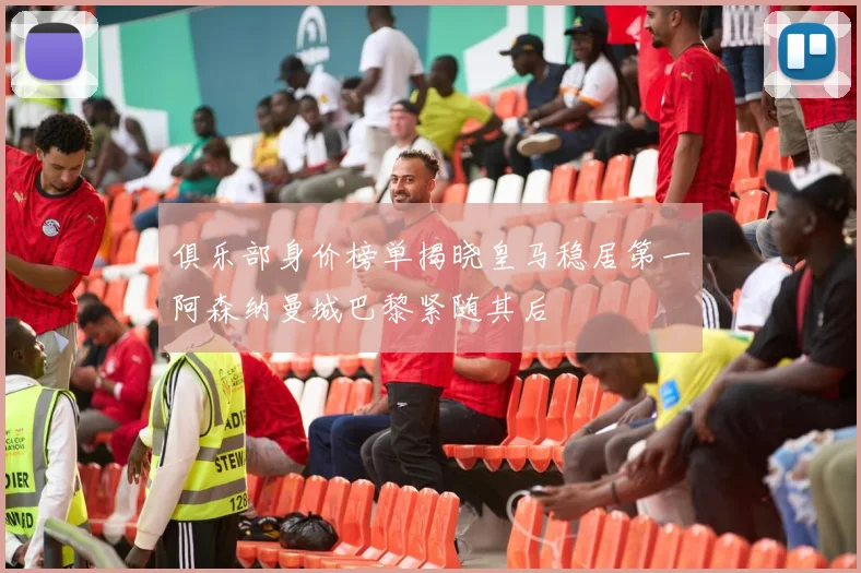 俱乐部身价榜单揭晓皇马稳居第一阿森纳曼城巴黎紧随其后