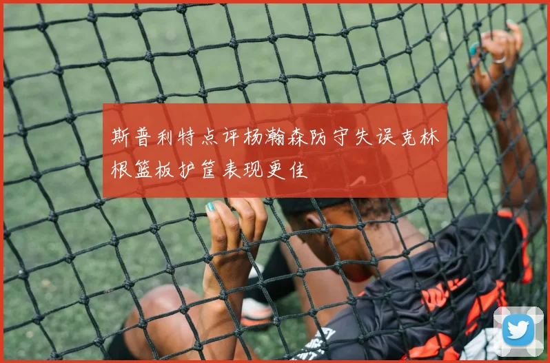 斯普利特点评杨瀚森防守失误克林根篮板护筐表现更佳