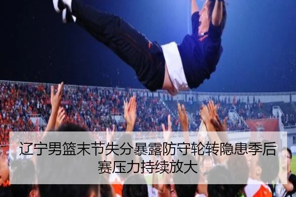 辽宁男篮末节失分暴露防守轮转隐患季后赛压力持续放大